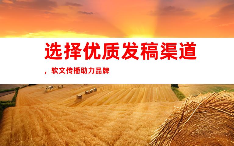 选择优质发稿渠道，软文传播助力品牌