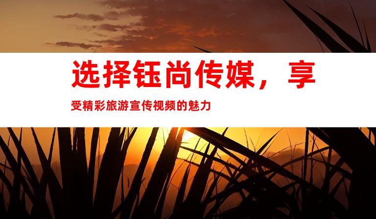 选择钰尚传媒，享受精彩旅游宣传视频的魅力