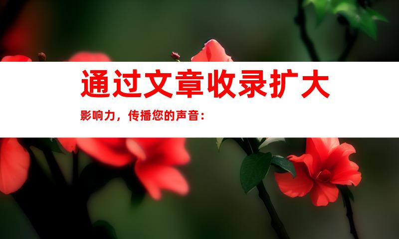 通过文章收录扩大影响力，传播您的声音：