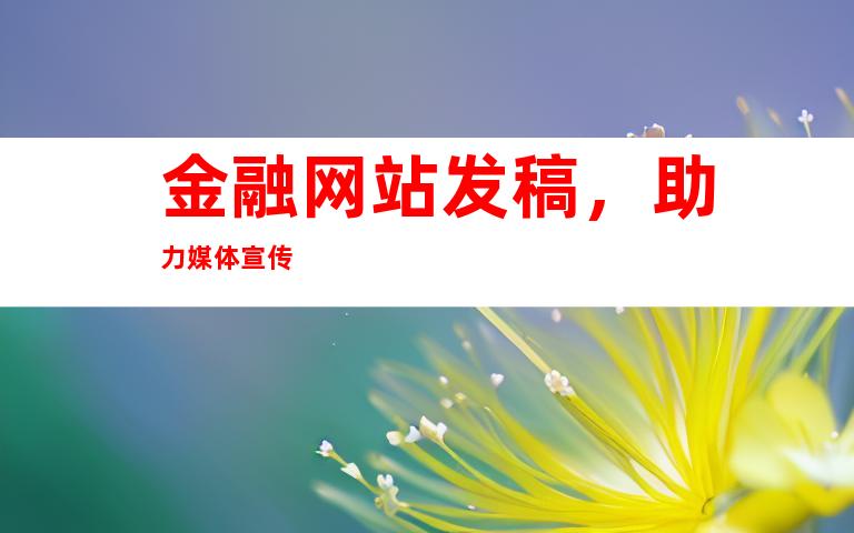 金融网站发稿，助力媒体宣传