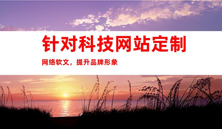 针对科技网站定制网络软文，提升品牌形象
