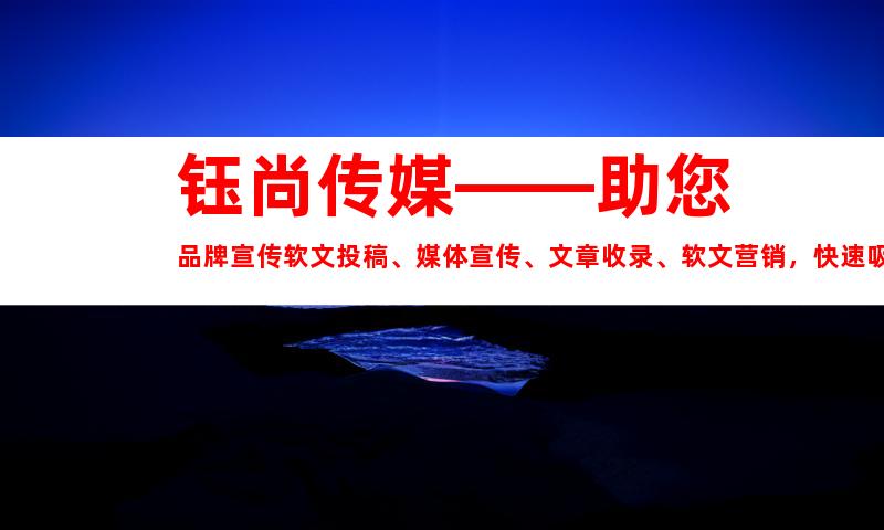 钰尚传媒——助您品牌宣传软文投稿、媒体宣传、文章收录、软文营销，快速吸引目标人群！