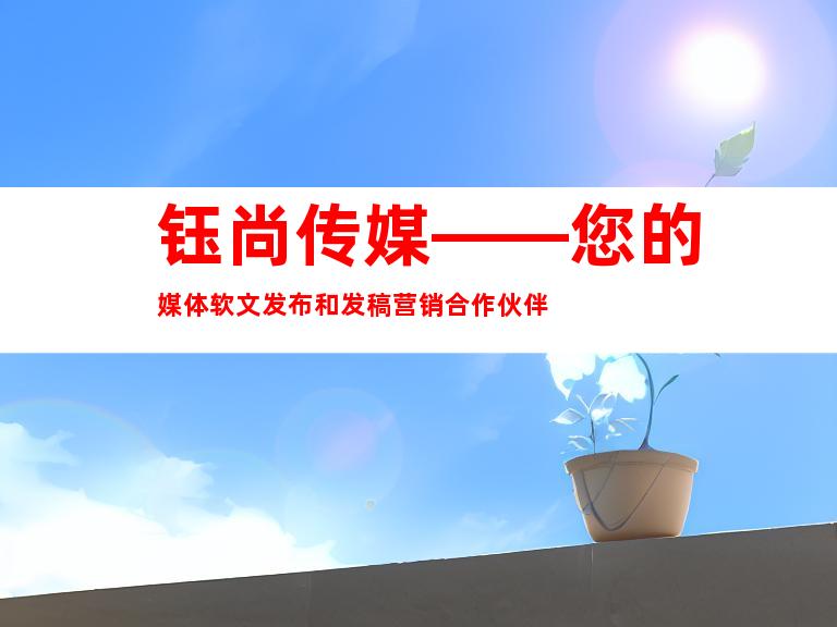 钰尚传媒——您的媒体软文发布和发稿营销合作伙伴