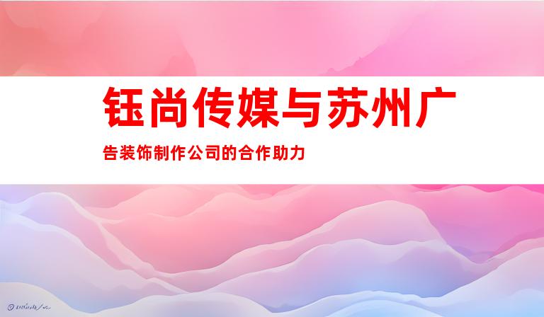 钰尚传媒与苏州广告装饰制作公司的合作助力