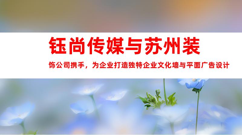 钰尚传媒与苏州装饰公司携手，为企业打造独特企业文化墙与平面广告设计
