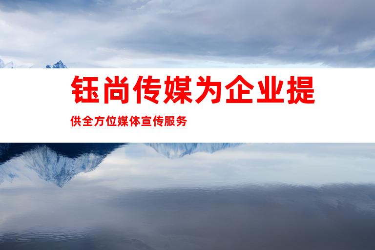钰尚传媒为企业提供全方位媒体宣传服务