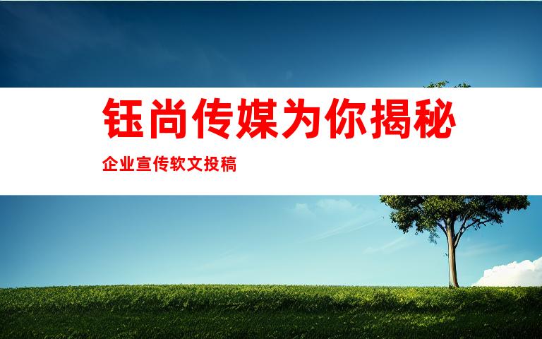 钰尚传媒为你揭秘企业宣传软文投稿