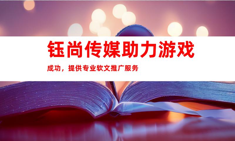 钰尚传媒助力游戏成功，提供专业软文推广服务