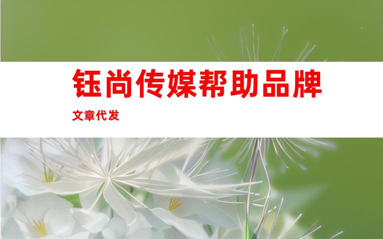 钰尚传媒帮助品牌文章代发