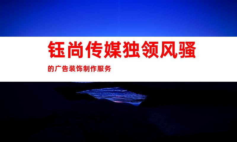 钰尚传媒独领风骚的广告装饰制作服务