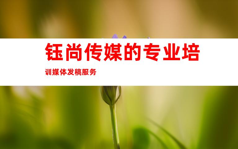 钰尚传媒的专业培训媒体发稿服务
