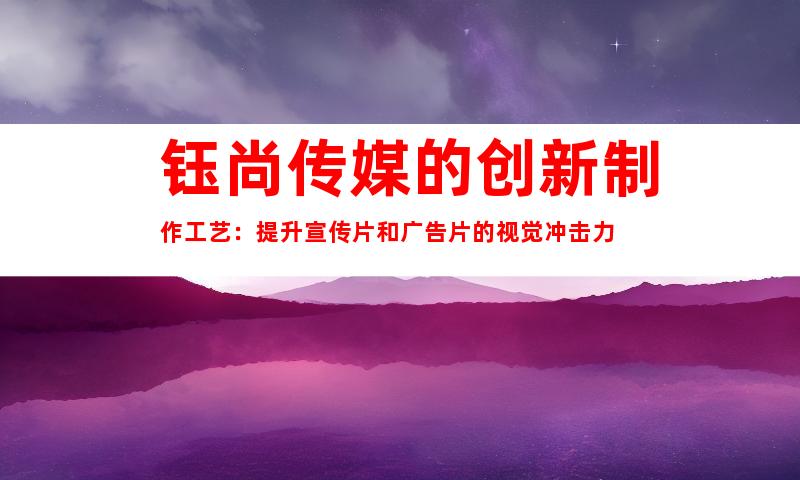 钰尚传媒的创新制作工艺：提升宣传片和广告片的视觉冲击力