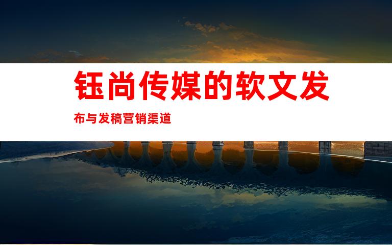 钰尚传媒的软文发布与发稿营销渠道
