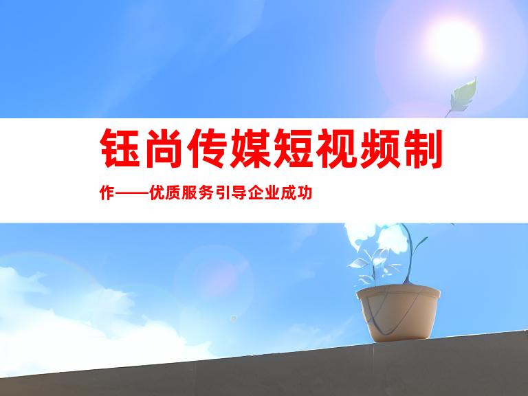 钰尚传媒短视频制作——优质服务引导企业成功