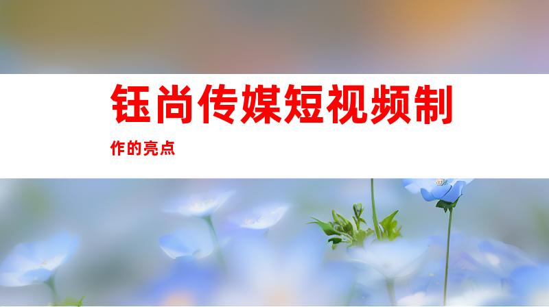 钰尚传媒短视频制作的亮点