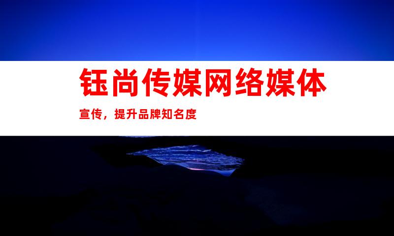 钰尚传媒网络媒体宣传，提升品牌知名度
