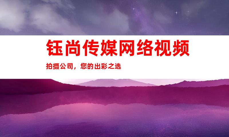 钰尚传媒网络视频拍摄公司，您的出彩之选