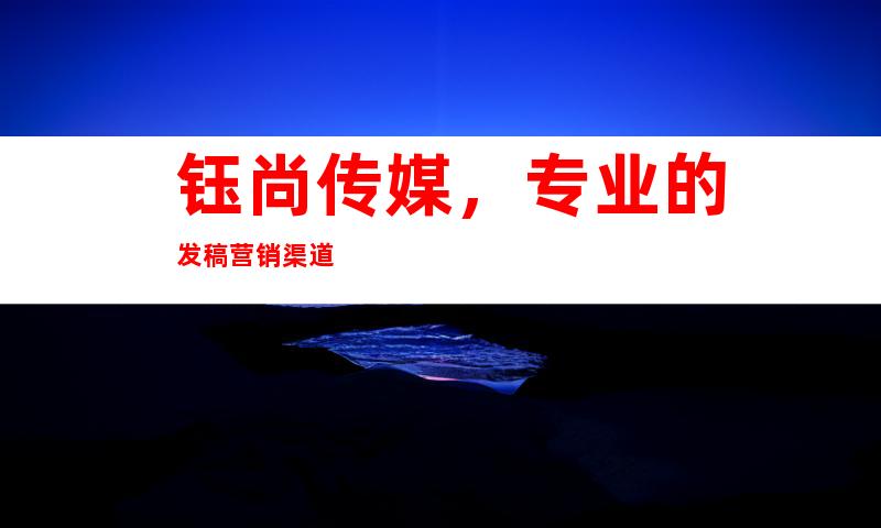 钰尚传媒，专业的发稿营销渠道