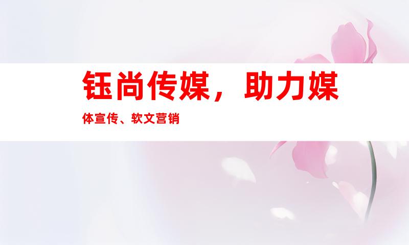 钰尚传媒，助力媒体宣传、软文营销