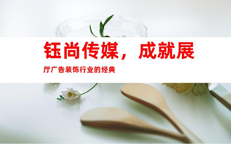 钰尚传媒，成就展厅广告装饰行业的经典