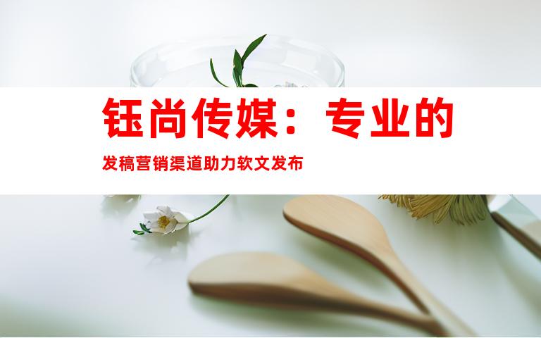 钰尚传媒：专业的发稿营销渠道助力软文发布