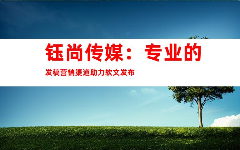 钰尚传媒：专业的发稿营销渠道助力软文发布