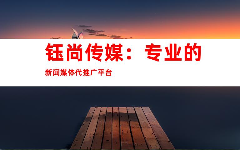 钰尚传媒：专业的新闻媒体代推广平台