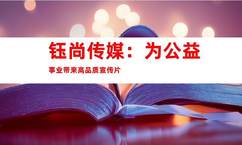 钰尚传媒：为公益事业带来高品质宣传片