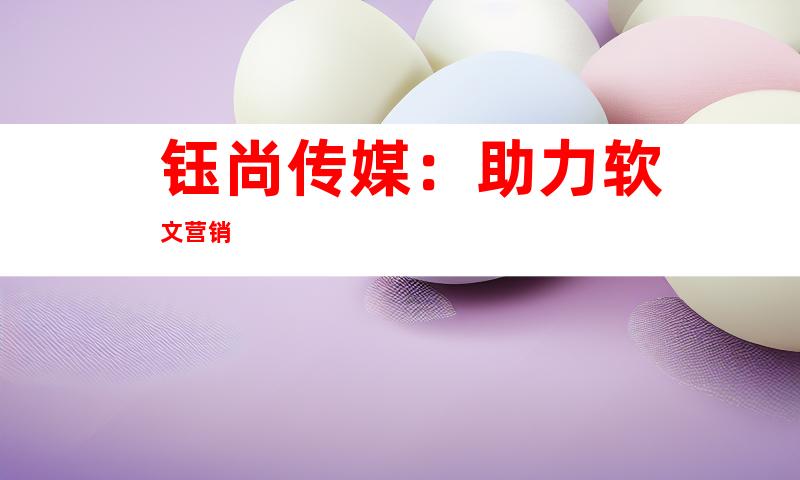 钰尚传媒：助力软文营销