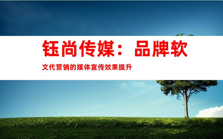 钰尚传媒：品牌软文代营销的媒体宣传效果提升