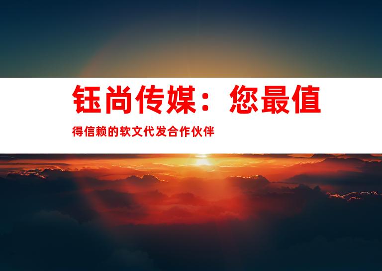 钰尚传媒：您最值得信赖的软文代发合作伙伴