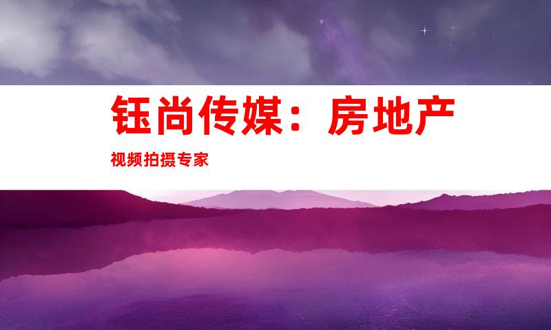 钰尚传媒：房地产视频拍摄专家