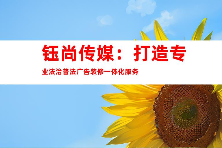 钰尚传媒：打造专业法治普法广告装修一体化服务