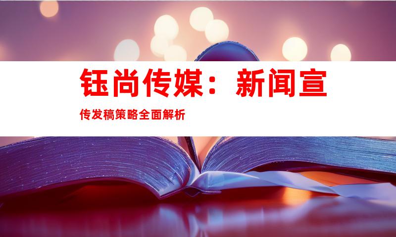 钰尚传媒：新闻宣传发稿策略全面解析