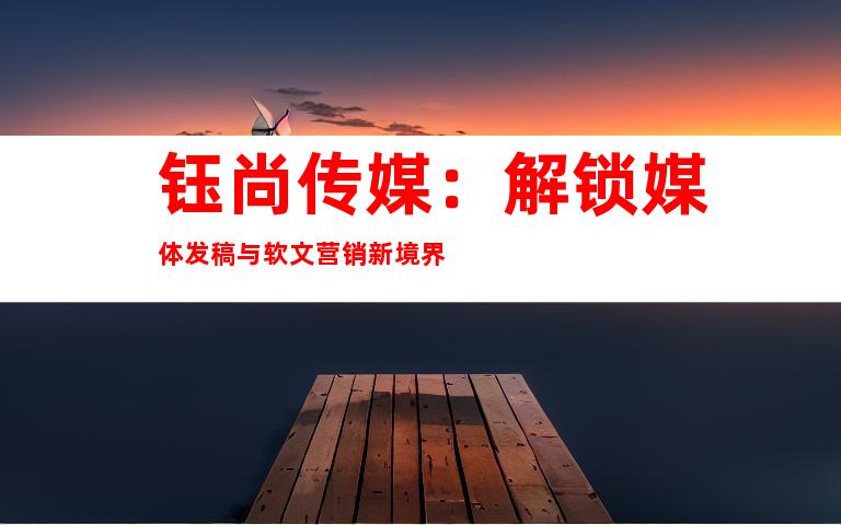 钰尚传媒：解锁媒体发稿与软文营销新境界