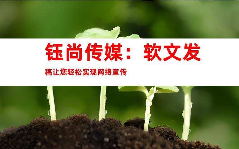 钰尚传媒：软文发稿让您轻松实现网络宣传