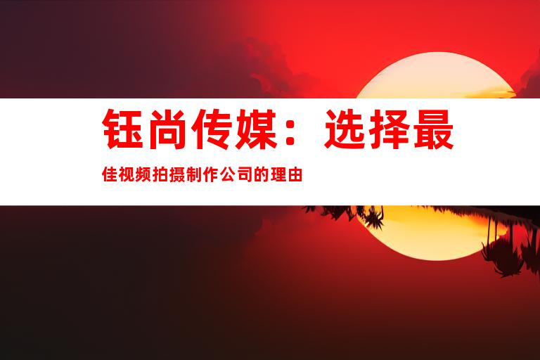 钰尚传媒：选择最佳视频拍摄制作公司的理由