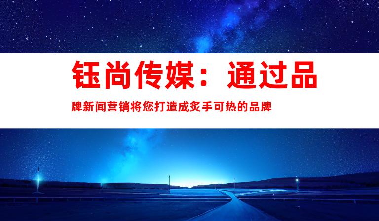 钰尚传媒：通过品牌新闻营销将您打造成炙手可热的品牌