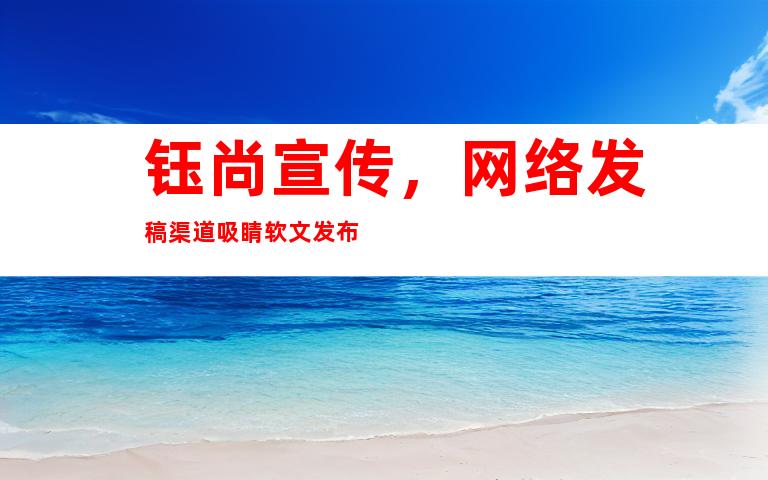 钰尚宣传，网络发稿渠道吸睛软文发布