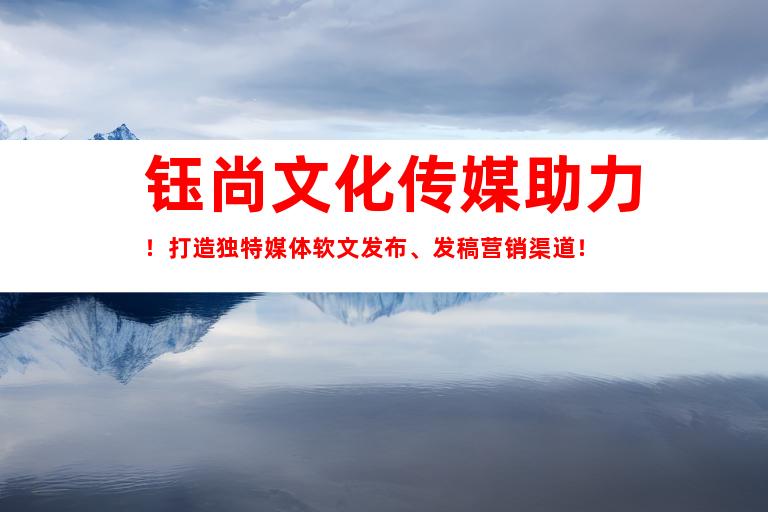 钰尚文化传媒助力！打造独特媒体软文发布、发稿营销渠道！