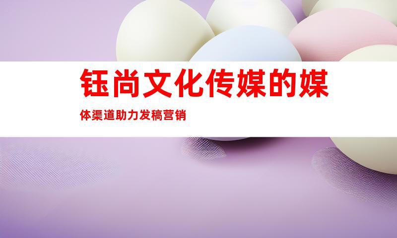 钰尚文化传媒的媒体渠道助力发稿营销