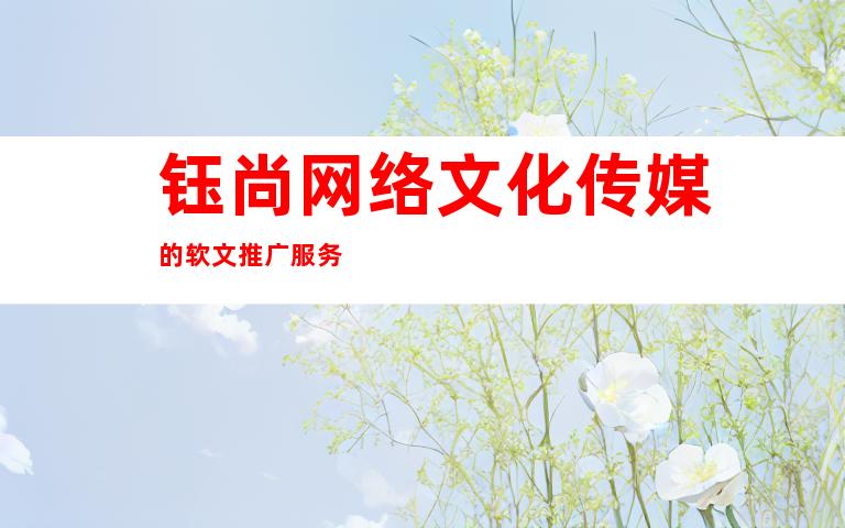 钰尚网络文化传媒的软文推广服务