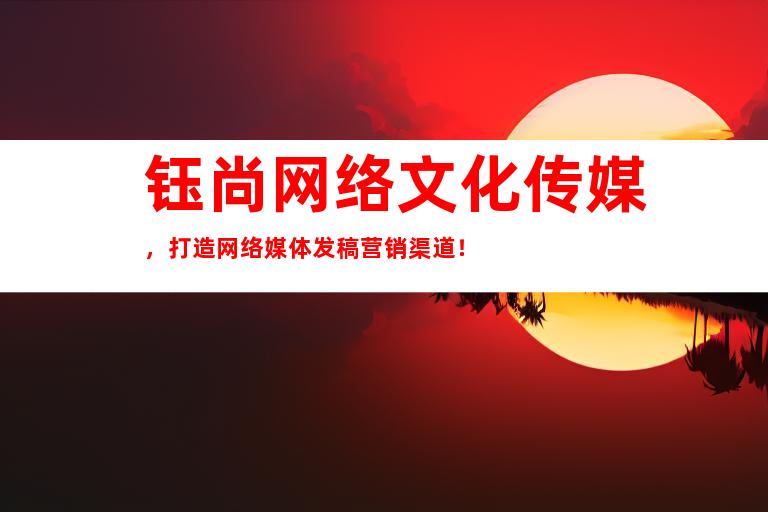 钰尚网络文化传媒，打造网络媒体发稿营销渠道！
