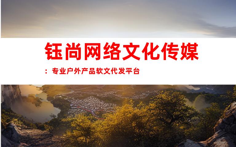 钰尚网络文化传媒：专业户外产品软文代发平台