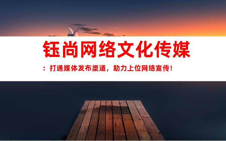 钰尚网络文化传媒：打通媒体发布渠道，助力上位网络宣传！