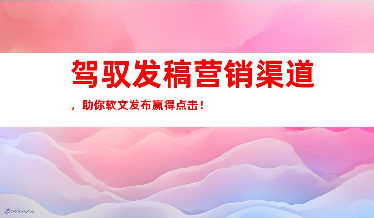 驾驭发稿营销渠道，助你软文发布赢得点击！