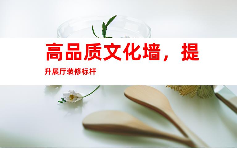高品质文化墙，提升展厅装修标杆