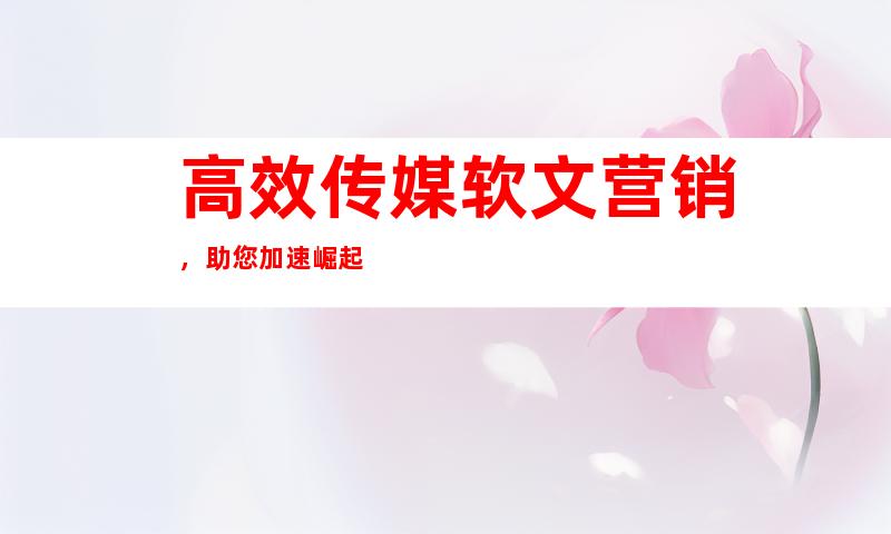 高效传媒软文营销，助您加速崛起