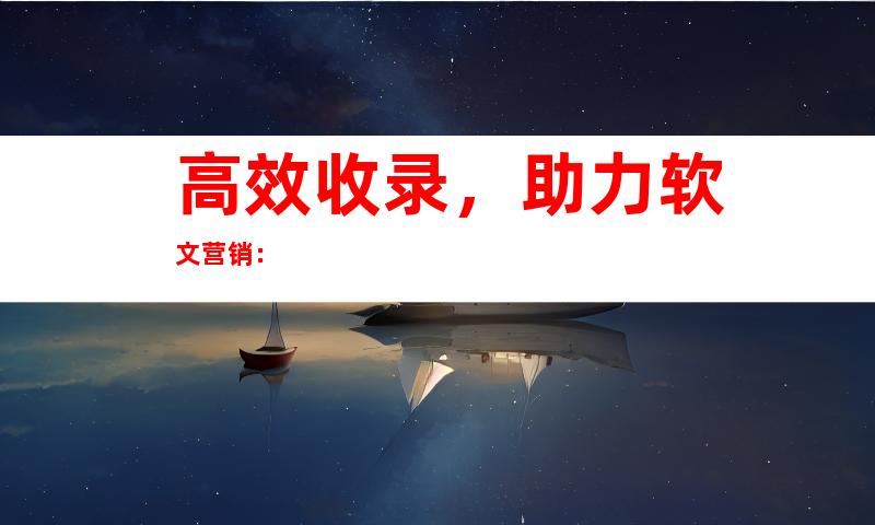 高效收录，助力软文营销：