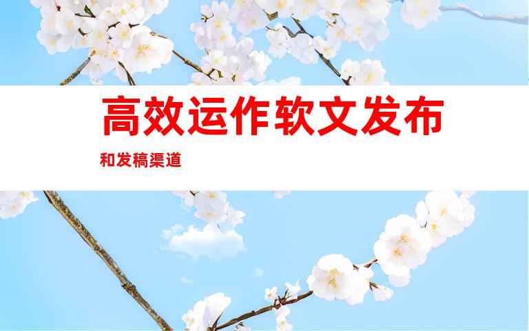 高效运作软文发布和发稿渠道